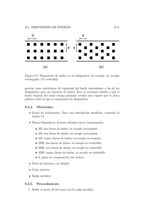 9.3. DISIPADORES DE ENERG´IA 9-11
Figura 9.7: Disposici´on de dados en los disipadores de energ´ıa: (a) arreglo
rectangular; (b) tresbolillo
generar unas condiciones de rugosidad del fondo equivalentes a las de los
disipadores, pero en ausencia de dados. Esto es necesario debido a que el
fondo original del canal (chapa pintada) resulta m´as rugoso que la placa
pl´astica sobre la que se construyen los disipadores.
9.3.4. Materiales
Canal de Laboratorio. Para una descripci´on detallada, consultar el
Anexo 14.
Placas disipadoras. Existen distintos tipos, denominados:
• 2D: dos l´ıneas de dados, en arreglo rectangular
• 3D: tres l´ıneas de dados, en arreglo rectangular
• 4D: cuatro l´ıneas de dados, en arreglo rectangular
• 2DB: dos l´ıneas de dados, en arreglo en tresbolillo
• 3DB: tres l´ıneas de dados, en arreglo en tresbolillo
• 4DB: cuatro l´ıneas de dados, en arreglo en tresbolillo
• S: placa de comparaci´on (sin dados).
Nivel de burbuja o de alba˜nil.
Cinta m´etrica.
Regla met´alica.
9.3.5. Procedimiento
1. Medir el ancho B del canal con la regla met´alica.
 