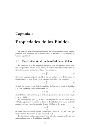 Cap´ıtulo 1
Propiedades de los Fluidos
Se lista una serie de experimentos que nos permiten determinar las pro-
piedades m´as relevantes de un ﬂuido, como la densidad, la viscosidad y la
tensi´on superﬁcial.
1.1. Determinaci´on de la densidad de un ﬂuido
La densidad ρ es la propiedad intensiva que nos permite cuantiﬁcar
qu´e tan pesado o liviano es un ﬂuido. Se deﬁne como el cociente entre la
masa de un cierto volumen de ﬂuido y ese volumen:
ρ =
m
∀
(1.1)
En forma an´aloga, el peso espec´ıﬁco o peso unitario γ se deﬁne como el
cociente entre el peso de un cierto volumen de ﬂuido y ese volumen:
γ =
w
∀
(1.2)
Es f´acil ver, que en virtud de la Segunda ley de Newton w = mg, la densidad
y el peso espec´ıﬁco est´an relacionados por
γ = ρg (1.3)
En el Sistema Internacional, ρ se mide en kg
m3 mientras que γ se mide en N
m3
( 1N = 1kg·m
s2 ).
La densidad del agua ρa, a 20 ◦C de temperatura, es del orden de los
1000 kg
m3 . A partir de la misma, se deﬁne la densidad relativa Dr de un ﬂuido
como el cociente entre la densidad de ´este dividido la del agua:
Dr =
ρ
ρa
(1.4)
de modo que ﬂuidos m´as densos que el agua tienen Dr > 1, en tanto que
ﬂuidos menos densos que el agua tienen Dr < 1.
Se muestran a continuaci´on una serie de m´etodos experimentales que nos
permitir´an estimar la densidad de un ﬂuido.
1-1
 