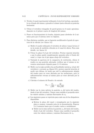 9-12 CAP´ITULO 9. FLUJO R ´APIDAMENTE VARIADO
2. Nivelar el canal experimental utilizando el nivel de burbuja, apoy´ando-
lo en el fondo del mismo y girando el volante hasta ubicarlo en posici´on
horizontal.
3. Ubicar el vertedero triangular de pared gruesa en el canal, aproxima-
damente en el primer cuarto de longitud del mismo.
4. Poner en funcionamiento la bomba, dejando pasar alrededor de 2 mi-
nutos para que el sistema entre en r´egimen.
5. Para distintos caudales, que se lograr´an modiﬁcando el grado de aper-
tura de la v´alvula (ver Anexo 14):
a) Medir el caudal utilizando el vertedero de aforos: tomar lectura d
en la escala de medici´on ubicada en el canal de aforos. Para m´as
detalle, ver Anexo 14.
b) Ubicar la placa S al pie del vertedero. Prestar especial atenci´on
a que la placa quede completamente apoyada sobre el fondo del
canal y a tope con el pie aguas abajo del vertedero.
c) Variando la apertura de la compuerta de restituci´on, ubicar el
resalto en una posici´on adecuada; veriﬁcar que el mismo se en-
cuentra estacionario dejando pasar 2 ´o 3 minutos.
d) Medir con la regla met´alica las profundidades inicial y1 (al pie del
vertedero) y secuente y2 (ﬁgura 9.5); prestar especial atenci´on al
medir esta ´ultima, de modo que est´e lo suﬁcientemente alejada
del resalto para no verse afectada por las oscilaciones, pero lo
suﬁcientemente cercana al mismo para no verse afectada por la
fricci´on.
e) Calcular el n´umero de Froude a la entrada
Fr1 =
V1
√
gy1
=
Q
By1
√
gy1
f ) Medir con la cinta m´etrica la posici´on xb del inicio del resalto,
desde el pie del vertedero. Tomar como medida el promedio entre
los valores m´ınimo y m´aximo ﬂuctuantes de xb.
g) Los siguientes pasos se repetir´an para cada uno de los disipadores
disponibles
Retirar la placa del canal y reemplazarla por la siguiente
placa a ensayar, tomando nota de su denominaci´on. Esperar
2 ´o 3 minutos hasta que el resalto vuelva a estabilizarse.
Medir con la cinta m´etrica la posici´on xa del inicio del resalto,
desde el pie del vertedero. Tomar como medida el promedio
entre los valores m´ınimo y m´aximo ﬂuctuantes de xa.
 