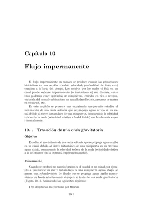 Cap´ıtulo 10
Flujo impermanente
El ﬂujo impermanente en canales se produce cuando las propiedades
hidr´aulicas en una secci´on (caudal, velocidad, profundidad de ﬂujo, etc.)
cambian a lo largo del tiempo. Los motivos por los cuales el ﬂujo en un
canal puede volverse impermanente (o inestacionario) son diversos, entre
ellos podemos citar: operaci´on de compuertas, crecidas en r´ıos o arroyos,
variaci´on del caudal turbinado en un canal hidroel´ectrico, procesos de marea
en estuarios, etc.
En este cap´ıtulo se presenta una experiencia que permite estudiar el
movimiento de una onda solitaria que se propaga aguas arriba en un ca-
nal debido al cierre instant´aneo de una compuerta, comparando la celeridad
te´orica de la onda (velocidad relativa a la del ﬂuido) con la obtenida expe-
rimentalmente.
10.1. Traslaci´on de una onda gravitatoria
Objetivo
Estudiar el movimiento de una onda solitaria que se propaga aguas arriba
en un canal debido al cierre instant´aneo de una compuerta en su extremo
aguas abajo, comparando la celeridad te´orica de la onda (velocidad relativa
a la del ﬂuido) con la obtenida experimentalmente.
Fundamento
Cuando se produce un cambio brusco en el caudal en un canal, por ejem-
plo al producirse un cierre instant´aneo de una compuerta aguas abajo, se
genera una sobreelevaci´on del ﬂuido que se propaga aguas arriba mante-
niendo un frente relativamente abrupto: se trata de una onda gravitatoria
(Figura 10.1). Asumiendo las siguientes hip´otesis:
Se desprecian las p´erdidas por fricci´on
10-1
 