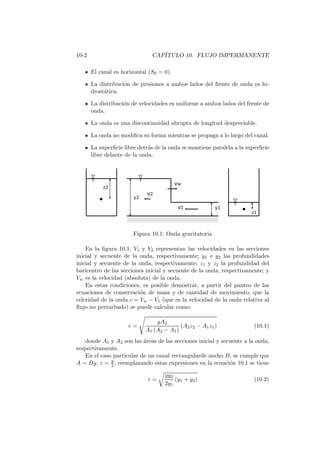 10-2 CAP´ITULO 10. FLUJO IMPERMANENTE
El canal es horizontal (S0 = 0).
La distribuci´on de presiones a ambos lados del frente de onda es hi-
drost´atica.
La distribuci´on de velocidades es uniforme a ambos lados del frente de
onda.
La onda es una discontinuidad abrupta de longitud despreciable.
La onda no modiﬁca su forma mientras se propaga a lo largo del canal.
La superﬁcie libre detr´as de la onda se mantiene paralela a la superﬁcie
libre delante de la onda.
Figura 10.1: Onda gravitatoria
En la ﬁgura 10.1, V1 y V2 representan las velocidades en las secciones
inicial y secuente de la onda, respectivamente; y1 e y2 las profundidades
inicial y secuente de la onda, respectivamente; z1 y z2 la profundidad del
baricentro de las secciones inicial y secuente de la onda, respectivamente; y
Vw es la velocidad (absoluta) de la onda.
En estas condiciones, es posible demostrar, a partir del panteo de las
ecuaciones de conservaci´on de masa y de cantidad de movimiento, que la
celeridad de la onda c = Vw − V1 (que es la velocidad de la onda relativa al
ﬂujo no perturbado) se puede calcular como:
c =
gA2
A1 (A2 − A1)
(A2z2 − A1z1) (10.1)
donde A1 y A2 son las ´areas de las secciones inicial y secuente a la onda,
respectivamente.
En el caso particular de un canal rectangularde ancho B, se cumple que
A = By, z = y
2 ; reemplazando estas expresiones en la ecuaci´on 10.1 se tiene
c =
gy2
2y1
(y1 + y2) (10.2)
 