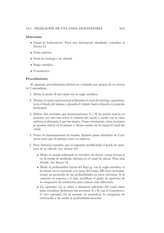 10.1. TRASLACI ´ON DE UNA ONDA GRAVITATORIA 10-3
Materiales
Canal de Laboratorio. Para una descripci´on detallada, consultar el
Anexo 14.
Cinta m´etrica.
Nivel de burbuja o de alba˜nil.
Regla met´alica.
Cron´ometro.
Procedimiento
El siguiente procedimiento deber´a ser realizado por grupos de no menos
de 2 operadores.
1. Medir el ancho B del canal con la regla met´alica.
2. Nivelar el canal experimental utilizando el nivel de burbuja, apoy´ando-
lo en el fondo del mismo y girando el volante hasta ubicarlo en posici´on
horizontal.
3. Deﬁnir dos secciones que denominaremos A y B (se puede marcar su
posici´on con una tiza sobre el costado del canal) y medir con la cinta
m´etrica la distancia L que las separa. Como orientaci´on, estas secciones
se pueden ubicar en el primer y ´ultimo quinto de la longitud total del
canal.
4. Poner en funcionamiento la bomba, dejando pasar alrededor de 2 mi-
nutos para que el sistema entre en r´egimen.
5. Para distintos caudales, que se lograr´an modiﬁcando el grado de aper-
tura de la v´alvula (ver Anexo 14):
Medir el caudal utilizando el vertedero de aforos: tomar lectura d
en la escala de medici´on ubicada en el canal de aforos. Para m´as
detalle, ver Anexo 14.
Medir la profundidad inicial del ﬂujo y1 con la regla met´alica; si
la misma no es constante a lo largo del tramo AB entre secciones,
tomar un promedio de las profundidades en estos extremos. Si la
varaci´on es superior a 5 mm, modiﬁcar el grado de apertura de
la compuerta de restituci´on para reducir esta diferencia.
Un operador (1) se ubica a distancia suﬁciente del canal como
para visualizar f´acilmente las secciones A y B, con el cron´ometro;
el otro operador (2) se encarga de maniobrar la compuerta de
restituci´on y de medir la profundidad secuente.
 