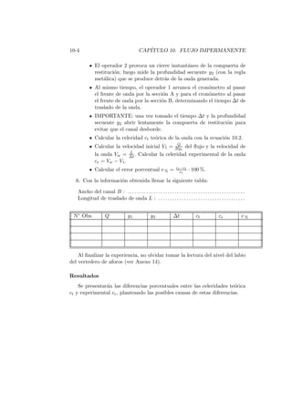 10-4 CAP´ITULO 10. FLUJO IMPERMANENTE
El operador 2 provoca un cierre instant´aneo de la compuerta de
restituci´on; luego mide la profundidad secuente y2 (con la regla
met´alica) que se produce detr´as de la onda generada.
Al mismo tiempo, el operador 1 arranca el cron´ometro al pasar
el frente de onda por la secci´on A y para el cron´ometro al pasar
el frente de onda por la secci´on B, determinando el tiempo ∆t de
traslado de la onda.
IMPORTANTE: una vez tomado el tiempo ∆t y la profundidad
secuente y2 abrir lentamente la compuerta de restituci´on para
evitar que el canal desborde.
Calcular la celeridad ct te´orica de la onda con la ecuaci´on 10.2.
Calcular la velocidad inicial V1 = Q
By1
del ﬂujo y la velocidad de
la onda Vw = L
∆t . Calcular la celeridad experimental de la onda
ce = Vw − V1.
Calcular el error porcentual e% = ce−ct
ce
· 100 %.
6. Con la informaci´on obtenida llenar la siguiente tabla:
Ancho del canal B : . . . . . . . . . . . . . . . . . . . . . . . . . . . . . . . . . . . . . . . . . . . . . . . . . .
Longitud de traslado de onda L : . . . . . . . . . . . . . . . . . . . . . . . . . . . . . . . . . . . . .
N◦ Obs. Q y1 y2 ∆t ct ce e%
Al ﬁnalizar la experiencia, no olvidar tomar la lectura del nivel del labio
del vertedero de aforos (ver Anexo 14).
Resultados
Se presentar´an las diferencias porcentuales entre las celeridades te´orica
ct y experimental ce, planteando las posibles causas de estas diferencias.
 