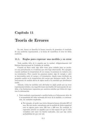 Cap´ıtulo 11
Teor´ıa de Errores
En este Anexo se describe la forma correcta de presentar el resultado
de una medici´on experimental, y la forma de cuantiﬁcar el error de dicha
medici´on.
11.1. Reglas para expresar una medida y su error
Toda medida debe de ir seguida por la unidad, obligatoriamente del
Sistema Internacional de Unidades de medida.
Cuando un f´ısico mide algo debe tener gran cuidado para no produ-
cir una perturbaci´on en el sistema que est´a bajo observaci´on. Por ejemplo,
cuando medimos la temperatura de un cuerpo, lo ponemos en contacto con
un term´ometro. Pero cuando los ponemos juntos, algo de energ´ıa o calor
se intercambia entre el cuerpo y el term´ometro, dando como resultado un
peque˜no cambio en la temperatura del cuerpo que deseamos medir. As´ı, el
instrumento de medida afecta de alg´un modo a la cantidad que dese´abamos
medir.
Adem´as, todas las medidas est´a afectadas en alg´un grado por un error
experimental debido a las imperfecciones inevitables del instrumento de me-
dida, o las limitaciones impuestas por nuestros sentidos que deben de regis-
trar la informaci´on.
1. Todo resultado experimental o medida hecha en el laboratorio debe de
ir acompa˜nada del valor estimado del error de la medida y a continua-
ci´on, las unidades empleadas.
Por ejemplo, al medir una cierta distancia hemos obtenido 297±2
mm. De este modo, entendemos que la medida de dicha magnitud
est´a en alguna parte entre 295 mm y 299 mm. En realidad, la
expresi´on anterior no signiﬁca que se est´a seguro de que el valor
verdadero est´e entre los l´ımites indicados, sino que hay cierta
probabilidad de que est´e ah´ı.
11-1
 