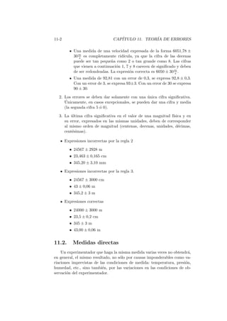 11-2 CAP´ITULO 11. TEOR´IA DE ERRORES
Una medida de una velocidad expresada de la forma 6051,78 ±
30m
s es completamente rid´ıcula, ya que la cifra de las decenas
puede ser tan peque˜na como 2 o tan grande como 8. Las cifras
que vienen a continuaci´on 1, 7 y 8 carecen de signiﬁcado y deben
de ser redondeadas. La expresi´on correcta es 6050 ± 30m
s .
Una medida de 92,81 con un error de 0,3, se expresa 92,8 ± 0,3.
Con un error de 3, se expresa 93±3. Con un error de 30 se expresa
90 ± 30.
2. Los errores se deben dar solamente con una ´unica cifra signiﬁcativa.
´Unicamente, en casos excepcionales, se pueden dar una cifra y media
(la segunda cifra 5 ´o 0).
3. La ´ultima cifra signiﬁcativa en el valor de una magnitud f´ısica y en
su error, expresados en las mismas unidades, deben de corresponder
al mismo orden de magnitud (centenas, decenas, unidades, d´ecimas,
cent´esimas).
Expresiones incorrectas por la regla 2
• 24567 ± 2928 m
• 23,463 ± 0,165 cm
• 345,20 ± 3,10 mm
Expresiones incorrectas por la regla 3.
• 24567 ± 3000 cm
• 43 ± 0,06 m
• 345,2 ± 3 m
Expresiones correctas
• 24000 ± 3000 m
• 23,5 ± 0,2 cm
• 345 ± 3 m
• 43,00 ± 0,06 m
11.2. Medidas directas
Un experimentador que haga la misma medida varias veces no obtendr´a,
en general, el mismo resultado, no s´olo por causas imponderables como va-
riaciones imprevistas de las condiciones de medida: temperatura, presi´on,
humedad, etc., sino tambi´en, por las variaciones en las condiciones de ob-
servaci´on del experimentador.
 
