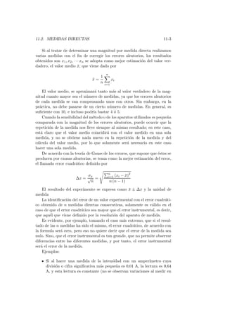 11.2. MEDIDAS DIRECTAS 11-3
Si al tratar de determinar una magnitud por medida directa realizamos
varias medidas con el ﬁn de corregir los errores aleatorios, los resultados
obtenidos son x1, x2, · · · xn se adopta como mejor estimaci´on del valor ver-
dadero, el valor medio ¯x, que viene dado por
¯x =
1
n
n
i=1
xi
El valor medio, se aproximar´a tanto m´as al valor verdadero de la mag-
nitud cuanto mayor sea el n´umero de medidas, ya que los errores aleatorios
de cada medida se van compensando unos con otros. Sin embargo, en la
pr´actica, no debe pasarse de un cierto n´umero de medidas. En general, es
suﬁciente con 10, e incluso podr´ıa bastar 4 ´o 5.
Cuando la sensibilidad del m´etodo o de los aparatos utilizados es peque˜na
comparada con la magnitud de los errores aleatorios, puede ocurrir que la
repetici´on de la medida nos lleve siempre al mismo resultado; en este caso,
est´a claro que el valor medio coincidir´a con el valor medido en una sola
medida, y no se obtiene nada nuevo en la repetici´on de la medida y del
c´alculo del valor medio, por lo que solamente ser´a necesario en este caso
hacer una sola medida.
De acuerdo con la teor´ıa de Gauss de los errores, que supone que ´estos se
producen por causas aleatorias, se toma como la mejor estimaci´on del error,
el llamado error cuadr´atico deﬁnido por
∆x =
σx
√
n
=
n
i=1 (xi − ¯x)2
n (n − 1)
El resultado del experimento se expresa como ¯x ± ∆x y la unidad de
medida
La identiﬁcaci´on del error de un valor experimental con el error cuadr´ati-
co obtenido de n medidas directas consecutivas, solamente es v´alido en el
caso de que el error cuadr´atico sea mayor que el error instrumental, es decir,
que aqu´el que viene deﬁnido por la resoluci´on del aparato de medida.
Es evidente, por ejemplo, tomando el caso m´as extremo, que si el resul-
tado de las n medidas ha sido el mismo, el error cuadr´atico, de acuerdo con
la formula ser´a cero, pero eso no quiere decir que el error de la medida sea
nulo. Sino, que el error instrumental es tan grande, que no permite observar
diferencias entre las diferentes medidas, y por tanto, el error instrumental
ser´a el error de la medida.
Ejemplos:
Si al hacer una medida de la intensidad con un amper´ımetro cuya
divisi´on o cifra signiﬁcativa m´as peque˜na es 0,01 A, la lectura es 0,64
A, y esta lectura es constante (no se observan variaciones al medir en
 