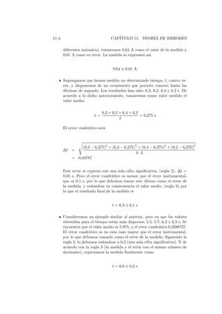 11-4 CAP´ITULO 11. TEOR´IA DE ERRORES
diferentes instantes), tomaremos 0,64 A como el valor de la medida y
0,01 A como su error. La medida se expresar´a as´ı
0,64 ± 0,01 A
Supongamos que hemos medido un determinado tiempo, t, cuatro ve-
ces, y disponemos de un cron´ometro que permite conocer hasta las
d´ecimas de segundo. Los resultados han sido: 6,3, 6,2, 6,4 y 6,2 s. De
acuerdo a lo dicho anteriormente, tomaremos como valor medido el
valor medio:
¯x =
6,3 + 6,2 + 6,4 + 6,2
4
= 6,275 s
El error cuadr´atico ser´a
∆t =
(6,3 − 6,275)2
+ (6,2 − 6,275)2
+ (6,4 − 6,275)2
+ (6,2 − 6,275)2
4 · 3
= 0,04787
Este error se expresa con una sola cifra signiﬁcativa, (regla 2), ∆t =
0,05 s. Pero el error cuadr´atico es menor que el error instrumental,
que es 0,1 s, por lo que debemos tomar este ´ultimo como el error de
la medida, y redondear en consecuencia el valor medio, (regla 3) por
lo que el resultado ﬁnal de la medida es
t = 6,3 ± 0,1 s
Consideremos un ejemplo similar al anterior, pero en que los valores
obtenidos para el tiempo est´an m´as dispersos: 5,5, 5,7, 6,2 y 6,5 s. Se
encuentra que el valor medio es 5,975, y el error cuadr´atico 0,2286737.
El error cuadr´atico es en esta caso mayor que el error instrumental,
por lo que debemos tomarlo como el error de la medida. Siguiendo la
regla 2, lo debemos redondear a 0,2 (una sola cifra signiﬁcativa). Y de
acuerdo con la regla 3 (la medida y el error con el mismo n´umero de
decimales), expresamos la medida ﬁnalmente como
t = 6,0 ± 0,2 s
 