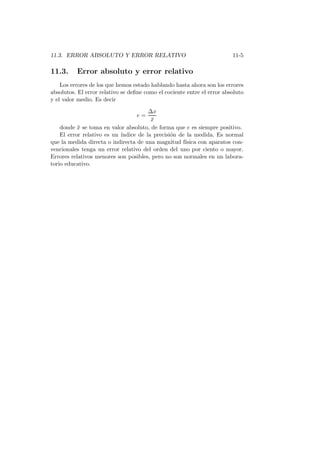 11.3. ERROR ABSOLUTO Y ERROR RELATIVO 11-5
11.3. Error absoluto y error relativo
Los errores de los que hemos estado hablando hasta ahora son los errores
absolutos. El error relativo se deﬁne como el cociente entre el error absoluto
y el valor medio. Es decir
e =
∆x
¯x
donde ¯x se toma en valor absoluto, de forma que e es siempre positivo.
El error relativo es un ´ındice de la precisi´on de la medida. Es normal
que la medida directa o indirecta de una magnitud f´ısica con aparatos con-
vencionales tenga un error relativo del orden del uno por ciento o mayor.
Errores relativos menores son posibles, pero no son normales en un labora-
torio educativo.
 