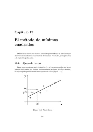 Cap´ıtulo 12
El m´etodo de m´ınimos
cuadrados
Debido a su amplio uso en las Ciencias Experimentales, en este Anexo se
describen los fundamentos del m´etodo de m´ınimos cuadrados, y su aplicaci´on
a la regresi´on polinomial.
12.1. Ajuste de curvas
Dado un conjunto de pares ordenados (xi; yi) se pretende obtener la ex-
presi´on anal´ıtica de una funci´on polin´omica que produzca, en alg´un sentido,
el mejor ajuste posible sobre ese conjunto de datos (ﬁgura 12.1).
Figura 12.1: Ajuste lineal
12-1
 