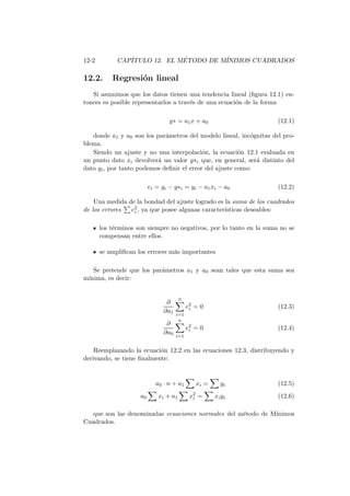 12-2 CAP´ITULO 12. EL M´ETODO DE M´INIMOS CUADRADOS
12.2. Regresi´on lineal
Si asumimos que los datos tienen una tendencia lineal (ﬁgura 12.1) en-
tonces es posible representarlos a trav´es de una ecuaci´on de la forma
y∗ = a1x + a0 (12.1)
donde a1 y a0 son los par´ametros del modelo lineal, inc´ognitas del pro-
blema.
Siendo un ajuste y no una interpolaci´on, la ecuaci´on 12.1 evaluada en
un punto dato xi devolver´a un valor y∗i que, en general, ser´a distinto del
dato yi, por tanto podemos deﬁnir el error del ajuste como:
ei = yi − y∗i = yi − a1xi − a0 (12.2)
Una medida de la bondad del ajuste logrado es la suma de los cuadrados
de los errores e2
i , ya que posee algunas caracter´ısticas deseables:
los t´erminos son siempre no negativos, por lo tanto en la suma no se
compensan entre ellos.
se ampliﬁcan los errores m´as importantes
Se pretende que los par´ametros a1 y a0 sean tales que esta suma sea
m´ınima, es decir:
∂
∂a1
n
i=1
e2
i = 0 (12.3)
∂
∂a0
n
i=1
e2
i = 0 (12.4)
Reemplazando la ecuaci´on 12.2 en las ecuaciones 12.3, distribuyendo y
derivando, se tiene ﬁnalmente:
a0 · n + a1 xi = yi (12.5)
a0 xi + a1 x2
i = xiyi (12.6)
que son las denominadas ecuaciones normales del m´etodo de M´ınimos
Cuadrados.
 