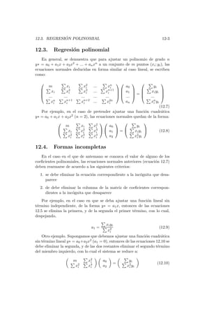 12.3. REGRESI ´ON POLINOMIAL 12-3
12.3. Regresi´on polinomial
En general, se demuestra que para ajustar un polinomio de grado n
y∗ = a0 + a1x + a2x2 + ... + anxn a un conjunto de m puntos (xi; yi), las
ecuaciones normales deducidas en forma similar al caso lineal, se escriben
como:




m xi x2
i ... xn
i
xi x2
i x3
i ... xn+1
i
... ... ... ... ...
xn
i xn+1
i xn+2
i ... x2n
i








a0
a1
...
an



 =




yi
xiyi
...
xn
i yi




(12.7)
Por ejemplo, en el caso de pretender ajustar una funci´on cuadr´atica
y∗ = a0 + a1x + a2x2 (n = 2), las ecuaciones normales quedan de la forma:


m xi x2
i
xi x2
i x3
i
x2
i x3
i x4
i




a0
a1
a2

 =


yi
xiyi
x2
i yi

 (12.8)
12.4. Formas incompletas
En el caso en el que de antemano se conozca el valor de alguno de los
coeﬁcientes polinomiales, las ecuaciones normales anteriores (ecuaci´on 12.7)
deben rearmarse de acuerdo a los siguientes criterios:
1. se debe eliminar la ecuaci´on correspondiente a la inc´ognita que desa-
parece
2. de debe eliminar la columna de la matriz de coeﬁcientes correspon-
dientes a la inc´ognita que desaparece
Por ejemplo, en el caso en que se deba ajustar una funci´on lineal sin
t´ermino independiente, de la forma y∗ = a1x, entonces de las ecuaciones
12.5 se elimina la primera, y de la segunda el primer t´ermino, con lo cual,
despejando,
a1 =
xiyi
x2
i
(12.9)
Otro ejemplo. Supongamos que debemos ajustar una funci´on cuadr´atica
sin t´ermino lineal y∗ = a0+a2x2 (a1 = 0), entonces de las ecuaciones 12.10 se
debe eliminar la segunda, y de las dos restantes eliminar el segundo t´ermino
del miembro izquierdo, con lo cual el sistema se reduce a:
m x2
i
x2
i x4
i
a0
a2
=
yi
x2
i yi
(12.10)
 