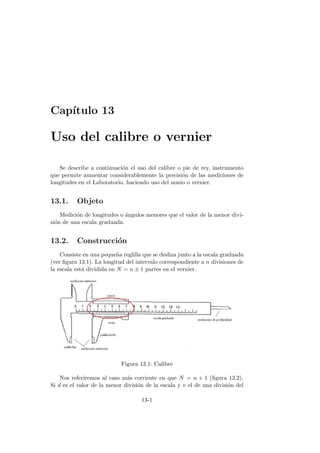 Cap´ıtulo 13
Uso del calibre o vernier
Se describe a continuaci´on el uso del calibre o pie de rey, instrumento
que permite aumentar considerablemente la precisi´on de las mediciones de
longitudes en el Laboratorio, haciendo uso del nonio o vernier.
13.1. Objeto
Medici´on de longitudes o ´angulos menores que el valor de la menor divi-
si´on de una escala graduada.
13.2. Construcci´on
Consiste en una peque˜na reglilla que se desliza junto a la escala graduada
(ver ﬁgura 13.1). La longitud del intervalo correspondiente a n divisiones de
la escala est´a dividida en N = n ± 1 partes en el vernier.
Figura 13.1: Calibre
Nos referiremos al caso m´as corriente en que N = n + 1 (ﬁgura 13.2).
Si d es el valor de la menor divisi´on de la escala y v el de una divisi´on del
13-1
 