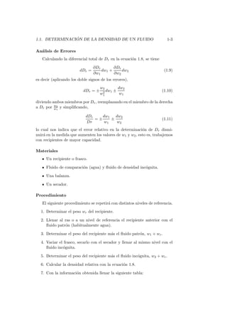 1.1. DETERMINACI ´ON DE LA DENSIDAD DE UN FLUIDO 1-3
An´alisis de Errores
Calculando la diferencial total de Dr en la ecuaci´on 1.8, se tiene
dDr =
∂Dr
∂w1
dw1 +
∂Dr
∂w2
dw2 (1.9)
es decir (aplicando los doble signos de los errores),
dDr = ±
w2
w2
1
dw1 ±
dw2
w1
(1.10)
diviendo ambos miembros por Dr, reemplazando en el miembro de la derecha
a Dr por w2
w1
y simpliﬁcando,
dDr
Dr
= ±
dw1
w1
±
dw2
w2
(1.11)
lo cual nos indica que el error relativo en la determinaci´on de Dr dismi-
nuir´a en la medida que aumenten los valores de w1 y w2, esto es, trabajemos
con recipientes de mayor capacidad.
Materiales
Un recipiente o frasco.
Fluido de comparaci´on (agua) y ﬂuido de densidad inc´ognita.
Una balanza.
Un secador.
Procedimiento
El siguiente procedimiento se repetir´a con distintos niveles de referencia.
1. Determinar el peso wr del recipiente.
2. Llenar al ras o a un nivel de referencia el recipiente anterior con el
ﬂuido patr´on (habitualmente agua).
3. Determinar el peso del recipiente m´as el ﬂuido patr´on, w1 + wr.
4. Vaciar el frasco, secarlo con el secador y llenar al mismo nivel con el
ﬂuido inc´ognita.
5. Determinar el peso del recipiente m´as el ﬂuido inc´ognita, w2 + wr.
6. Calcular la densidad relativa con la ecuaci´on 1.8.
7. Con la informaci´on obtenida llenar la siguiente tabla:
 