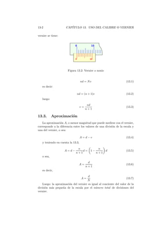 13-2 CAP´ITULO 13. USO DEL CALIBRE O VERNIER
vernier se tiene:
Figura 13.2: Vernier o nonio
nd = Nv (13.1)
es decir:
nd = (n + 1)v (13.2)
luego:
v =
nd
n + 1
(13.3)
13.3. Aproximaci´on
La aproximaci´on A, o menor magnitud que puede medirse con el vernier,
corresponde a la diferencia entre los valores de una divisi´on de la escala y
una del vernier, o sea:
A = d − v (13.4)
y teniendo en cuenta la 13.3,
A = d −
n
n + 1
d = 1 −
n
n + 1
d (13.5)
o sea,
A =
d
n + 1
(13.6)
es decir,
A =
d
N
(13.7)
Luego: la aproximaci´on del vernier es igual al conciente del valor de la
divisi´on m´as peque˜na de la escala por el n´umero total de divisiones del
vernier.
 