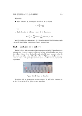 13.4. LECTURAS EN EL CALIBRE 13-3
Ejemplos:
Regla dividida en mil´ımetros; vernier de 10 divisiones;
A =
d
N
=
1
10
mm
Regla dividida en 0, 5 mm; vernier de 50 divisiones;
A =
d
N
=
0,5
50
mm =
1
100
mm = 0,01 mm
Cabe destacar que los calibres de calidad poseen grabada en su propio
cuerpo, la apreciaci´on o aproximaci´on del instrumento.
13.4. Lecturas en el calibre
Con el calibre es posible medir tanto medidas interiores (como di´ametros
internos, por ejemplo) como exteriores, e incluso profundidades (ver ﬁgura
13.1). Para ello, se debe deslizar la regla m´ovil (vernier o nonio) sobre la
ﬁja, hasta cerrar las patas del calibre sobre el objeto a medir. Entonces, se
busca la coincidencia (´unica) entre las marcas de ambas escalas, como en la
ﬁgura 13.3:
Figura 13.3: Lectura en el calibre
sabiendo que la apreciaci´on del instrumento es 0,02 mm, entonces la
lectura en la escala de la ﬁgura 13.3 es 3,58 mm.
 