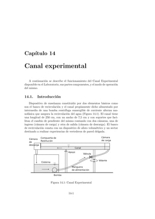 Cap´ıtulo 14
Canal experimental
A continuaci´on se describe el funcionamiento del Canal Experimental
disponible en el Laboratorio, sus partes componentes, y el modo de operaci´on
del mismo.
14.1. Introducci´on
Dispositivo de ense˜nanza constituido por dos elementos b´asicos como
son el banco de recirculaci´on y el canal propiamente dicho alimentado por
intermedio de una bomba centr´ıfuga sumergible de corriente alterna mo-
nof´asica que asegura la recirculaci´on del agua (Figura 14.1). El canal tiene
una longitud de 250 cm, con un ancho de 7,5 cm y con soportes que faci-
litan el cambio de pendiente del mismo contando con dos c´amaras, una de
ingreso (c´amara de carga) y otra de salida (c´amara de descarga). El banco
de recirculaci´on consta con un dispositivo de aforo volum´etrico y un sector
destinado a realizar experiencias de vertederos de pared delgada.
Figura 14.1: Canal Experimental
14-1
 