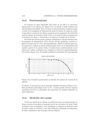 14-2 CAP´ITULO 14. CANAL EXPERIMENTAL
14.2. Funcionamiento
El volumen de agua disponible (del orden de los 100 l) se encuentra
almacenado en la cisterna (ver ﬁgura 14.1), en donde se halla tambi´en una
electrobomba sumergible. ´Esta, al entrar en funcionamiento, impulsa el agua
a trav´es de la manguera de alimentaci´on hasta la c´amara de carga del canal;
el agua ﬂuye a trav´es de este ´ultimo, pasando por la compuerta de restituci´on
hasta la c´amara de descarga, donde vierte en el canal de aforos, pasando por
el vertedero de aforos y retornando a la cisterna, cerrando as´ı el circuito.
El caudal del sistema puede regularse utilizando la v´alvula ubicada sobre
la manguera de alimentaci´on. Esta v´alvula, del tipo guillotina, permite re-
gular el caudal entre 0 y 2 l/s aproximadamente. Desde la m´axima apertura,
las primeras 5 vueltas no tienen pr´acticamente efecto en la disminuci´on del
caudal; a partir de la quinta vuelta, el caudal decae cuadr´aticamente con el
n´umero de vueltas, cerr´andose por completo la v´alvula en aproximadamente
8,5 vueltas (ﬁgura 14.2). Es posible modiﬁcar la pendiente del canal girando
Figura 14.2: Caudales aproximados en funci´on del n´umero de vueltas de la
v´alvula
el volante, lo que provoca que el canal gire alrededor del apoyo (Figura 14.1).
Esta pendiente puede llegar hasta el 3 %, e incluso puede volverse negativa
(pendiente adversa). La pendiente del canal debe ser medida utilizando un
nivel (alt´ımetro).
14.3. Medici´on del caudal
Si bien por medio de la v´alvula es posible acercarse al caudal deseado, la
forma correcta de medirlo es haciendo uso de los vertederos de aforo. Estos
vertederos (uno rectangular y otro triangular) se disponen al ﬁnal del canal
de aforos (sobre la cisterna) y han sido calibrados utilizando un dispositivo
de aforo volum´etrico que la propia cisterna dispone.
 