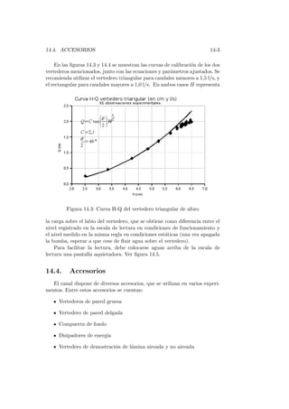 14.4. ACCESORIOS 14-3
En las ﬁguras 14.3 y 14.4 se muestran las curvas de calibraci´on de los dos
vertederos mencionados, junto con las ecuaciones y par´ametros ajustados. Se
recomienda utilizar el vertedero triangular para caudales menores a 1,5 l/s, y
el rectangular para caudales mayores a 1,0 l/s. En ambos casos H representa
Figura 14.3: Curva H-Q del vertedero triangular de aforo
la carga sobre el labio del vertedero, que se obtiene como diferencia entre el
nivel registrado en la escala de lectura en condiciones de funcionamiento y
el nivel medido en la misma regla en condiciones est´aticas (una vez apagada
la bomba, esperar a que cese de ﬂuir agua sobre el vertedero).
Para facilitar la lectura, debe colocarse aguas arriba de la escala de
lectura una pantalla aquietadora. Ver ﬁgura 14.5.
14.4. Accesorios
El canal dispone de diversos accesorios, que se utilizan en varios experi-
mentos. Entre estos accesorios se cuentan:
Vertederos de pared gruesa
Vertedero de pared delgada
Compuerta de fondo
Disipadores de energ´ıa
Vertedero de demostraci´on de l´amina aireada y no aireada
 