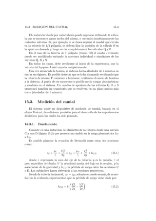 15.3. MEDICI ´ON DEL CAUDAL 15-3
El caudal circulante por cada tuber´ıa puede regularse utilizando la v´alvu-
la que se encuentra aguas arriba del mismo, y cerrando simult´aneamente las
restantes v´alvulas. Si, por ejemplo, si se desea regular el caudal que circula
en la tuber´ıa de 1/2 pulgada, se deber´a ﬁjar la posici´on de la v´alvula S en
la apertura deseada y luego cerrar completamente las v´alvulas Q y R.
En el caso de la tuber´ıa de 1 pulgada (tramo HI) el caudal circulante
puede ser modiﬁcado variando la apertura individual o simult´anea de las
v´alvulas Q, R y S.
En todos los casos, debe veriﬁcarse al inicio de la experiencia, que la
v´alvula del by-pass J est´e cerrada completamente.
Una vez arrancada la bomba, el sistema tarda alrededor de 5 minutos en
entrar en r´egimen. Es posible detectar que se lo ha alcanzado veriﬁcando que
la tuber´ıa de retorno F comience a funcionar, vertiendo el exceso de bombeo
a la cisterna. A partir de ese momento es posible medir cargas piezom´etricas
y caudales en el sistema. Un cambio de apertura de las v´alvulas Q, R y S
provocar´a tambi´en un transitorio que se resolver´a en un plazo mucho m´as
corto (alrededor de 1 minuto).
15.3. Medici´on del caudal
El sistema posee un dispositivo de medici´on de caudal, basado en el
efecto Venturi, de suﬁciente precisi´on para el desarrollo de los experimentos
did´acticos para los cuales ha sido pensado.
15.3.1. Fundamento
Consiste en una reducci´on del di´ametro de la tuber´ıa desde una secci´on
C a una D (ﬁgura 15.2) que provoca un cambio en la carga piezom´etrica hC
a hD.
Es posible plantear la ecuaci´on de Bernoulli entre estas dos secciones
como:
zC +
pC
γ
+
V 2
C
2g
= zD +
pD
γ
+
V 2
D
2g
+ hCD (15.1)
donde z representa la cota del eje de la tuber´ıa; p es la presi´on, γ el
peso espec´ıﬁco del ﬂuido, V la velocidad media del ﬂujo en la secci´on, g la
aceleraci´on de la gravedad y hCD la p´erdida de carga entre las secciones C
y D. Los sub´ındices hacen referencia a las secciones respectivas.
Siendo la tuber´ıa horizontal, zC = zD; adem´as se puede asumir, de acuer-
do con la evidencia experimental, que la p´erdida de carga viene dada por:
hCD = k
V 2
D
2g
−
V 2
C
2g
(15.2)
 