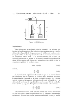 1.1. DETERMINACI ´ON DE LA DENSIDAD DE UN FLUIDO 1-5
Figura 1.2: Hidr´ometro
Fundamento
Dada la diferencia de densidades entre los ﬂuidos 1 y 2, al provocar una
succi´on en la salida superior, los ﬂuidos en cada rama ascender´an a niveles
distintos (ver ﬁgura 1.2). Si designamos como h1 la diferencia de niveles entre
la superﬁcie libre en el vaso y el nivel alcanzado en la rama correspondiente
del hidr´ometro, para el ﬂuido 1, y h2 el mismo desnivel para el ﬂuido 2, y
teniendo presente que la presi´on en la superﬁcie libre en el interior de las
ramas del hidr´ometro es la misma para ambos ﬂuidos, es posible escribir la
ecuaci´on de equilibrio de presiones como:
ρ1gh1 = ρ2gh2 (1.15)
es decir,
ρ2
ρ1
=
h1
h2
(1.16)
El problema de la expresi´on 1.16 consiste en que no se conoce el nivel
de la superﬁcie libre de los ﬂuidos en los vasos. Para resolver el problema,
consideremos que el desnivel h1 se puede expresar como h1 = y1 + c, donde
y1 es la lectura en la escala del hidr´ometro de la rama del l´ıquido 1, y c la
diferencia de nivel entre la superﬁcie libre en el vaso y el 0 de la escala. En
forma similar, h2 = y2 + c. Reemplazando en la ecuaci´on 1.16 tenemos:
ρ2
ρ1
=
y1 + c
y2 + c
(1.17)
Esta misma ecuaci´on es v´alida para otra presi´on en el interior del hidr´ome-
tro, que dar´a lugar a dos lecturas diferentes y′
1 e y′
2. Si tenemos la precauci´on
de mantener el mismo nivel en los vasos en esta segunda lectura, es posible
 