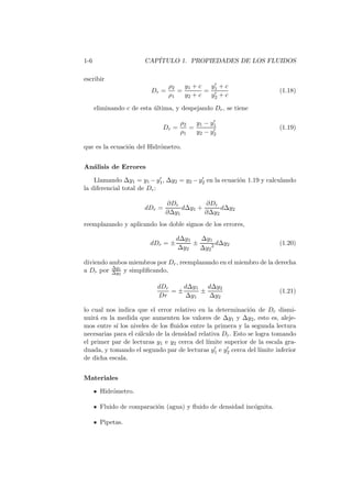 1-6 CAP´ITULO 1. PROPIEDADES DE LOS FLUIDOS
escribir
Dr =
ρ2
ρ1
=
y1 + c
y2 + c
=
y′
1 + c
y′
2 + c
(1.18)
eliminando c de esta ´ultima, y despejando Dr, se tiene
Dr =
ρ2
ρ1
=
y1 − y′
1
y2 − y′
2
(1.19)
que es la ecuaci´on del Hidr´ometro.
An´alisis de Errores
Llamando ∆y1 = y1 −y′
1, ∆y2 = y2 −y′
2 en la ecuaci´on 1.19 y calculando
la diferencial total de Dr:
dDr =
∂Dr
∂∆y1
d∆y1 +
∂Dr
∂∆y2
d∆y2
reemplazando y aplicando los doble signos de los errores,
dDr = ±
d∆y1
∆y2
±
∆y1
∆y2
2 d∆y2 (1.20)
diviendo ambos miembros por Dr, reemplazando en el miembro de la derecha
a Dr por ∆y1
∆y2
y simpliﬁcando,
dDr
Dr
= ±
d∆y1
∆y1
±
d∆y2
∆y2
(1.21)
lo cual nos indica que el error relativo en la determinaci´on de Dr dismi-
nuir´a en la medida que aumenten los valores de ∆y1 y ∆y2, esto es, aleje-
mos entre s´ı los niveles de los ﬂuidos entre la primera y la segunda lectura
necesarias para el c´alculo de la densidad relativa Dr. Esto se logra tomando
el primer par de lecturas y1 e y2 cerca del l´ımite superior de la escala gra-
duada, y tomando el segundo par de lecturas y′
1 e y′
2 cerca del l´ımite inferior
de dicha escala.
Materiales
Hidr´ometro.
Fluido de comparaci´on (agua) y ﬂuido de densidad inc´ognita.
Pipetas.
 