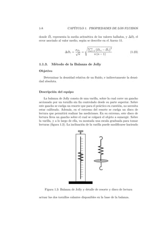 1-8 CAP´ITULO 1. PROPIEDADES DE LOS FLUIDOS
donde ¯Dr representa la media aritm´etica de los valores hallados, y ∆Dr el
error asociado al valor medio, seg´un se describe en el Anexo 11.
∆Dr =
σDr
√
n
=
n
i=1 Dri − ¯Dr
2
n (n − 1)
(1.23)
1.1.3. M´etodo de la Balanza de Jolly
Objetivo
Determinar la densidad relativa de un ﬂuido, e indirectamente la densi-
dad absoluta.
Descripci´on del equipo
La balanza de Jolly consta de una varilla, sobre la cual corre un gancho
accionado por un tornillo sin ﬁn controlado desde su parte superior. Sobre
este gancho se cuelga un resorte que para el pr´actico en cuesti´on, no necesita
estar calibrado. Adem´as, en el extremo del resorte se cuelga un disco de
lectura que permitir´a realizar las mediciones. En su extremo, este disco de
lectura lleva un gancho sobre el cual se colgar´a el objeto a sumergir. Sobre
la varilla, y a lo largo de ella, va montada una escala graduada para tomar
lecturas (ﬁgura 1.3). La inclinaci´on de la varilla puede modiﬁcarse haciendo
Figura 1.3: Balanza de Jolly y detalle de resorte y disco de lectura
actuar los dos tornillos calantes disponibles en la base de la balanza.
 