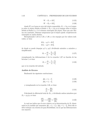 1-10 CAP´ITULO 1. PROPIEDADES DE LOS FLUIDOS
W − E1 = Kδ′
1 (1.25)
W − E2 = Kδ′
2 (1.26)
donde W es el peso en seco del objeto suspendido, E1 = ∀ρ1 es el empu-
je sobre el objeto debido al ﬂuido 1, E2 = ∀ρ2 es el empuje sobre el objeto
debido al ﬂuido 2, y ∀ el volumen sumergido del objeto. Para que este ´ulti-
mo sea constante, debemos asegurarnos que el objeto quede completamente
sumergido en ambos ﬂuidos.
Reemplazando 1.24 en 1.25 y 1.26 y a los empujes por los valores indi-
cados, se tiene
Kδ1 − ρ1∀ = Kδ′
1
Kδ1 − ρ2∀ = Kδ′
2
de donde se puede despejar ρ1∀ y ρ2∀; dividiendo miembro a miembro y
simpliﬁcando:
Dr =
ρ2
ρ1
=
δ1 − δ′
2
δ1 − δ′
1
(1.27)
reemplazando las deformaciones δ de la ecuaci´on 1.27 en funci´on de las
lecturas l, se tiene
Dr =
ρ2
ρ1
=
l1 − l′
2
l1 − l′
1
(1.28)
que es la ecuaci´on del m´etodo.
An´alisis de Errores
Realizando las siguientes sustituciones:
∆l1 = l1 − l′
1 (1.29)
∆l2 = l1 − l′
2 (1.30)
y reemplazando en la ecuaci´on 1.28, se tiene
ρ2
ρ1
=
∆l2
∆l1
(1.31)
Calculando la diferencial total de Dr, y dividiendo ambos miembros por
Dr = ρ2/ρ1 se tiene
dDr
Dr
= ±
d∆l1
∆l1
±
d∆l2
∆l2
(1.32)
lo cual nos indica que el error relativo en la determinaci´on de Dr dismi-
nuir´a en la medida que aumenten ∆l1 = l1 − l′
1 y ∆l2 = l1 − l′
2. Para ello se
debe trabajar con resortes de gran ﬂexibilidad, con lo que las deformaciones
son mayores.
 