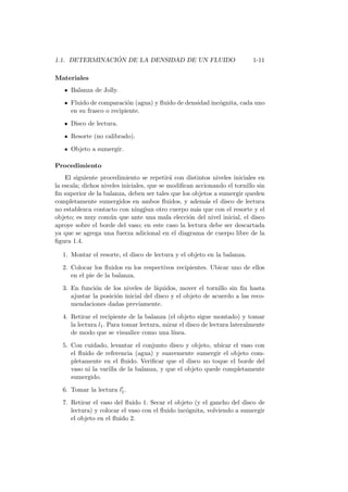 1.1. DETERMINACI ´ON DE LA DENSIDAD DE UN FLUIDO 1-11
Materiales
Balanza de Jolly.
Fluido de comparaci´on (agua) y ﬂuido de densidad inc´ognita, cada uno
en su frasco o recipiente.
Disco de lectura.
Resorte (no calibrado).
Objeto a sumergir.
Procedimiento
El siguiente procedimiento se repetir´a con distintos niveles iniciales en
la escala; dichos niveles iniciales, que se modiﬁcan accionando el tornillo sin
ﬁn superior de la balanza, deben ser tales que los objetos a sumergir queden
completamente sumergidos en ambos ﬂuidos, y adem´as el disco de lectura
no establezca contacto con ning´pun otro cuerpo m´as que con el resorte y el
objeto; es muy com´un que ante una mala elecci´on del nivel inicial, el disco
aproye sobre el borde del vaso; en este caso la lectura debe ser descartada
ya que se agrega una fuerza adicional en el diagrama de cuerpo libre de la
ﬁgura 1.4.
1. Montar el resorte, el disco de lectura y el objeto en la balanza.
2. Colocar los ﬂuidos en los respectivos recipientes. Ubicar uno de ellos
en el pie de la balanza.
3. En funci´on de los niveles de l´ıquidos, mover el tornillo sin ﬁn hasta
ajustar la posici´on inicial del disco y el objeto de acuerdo a las reco-
mendaciones dadas previamente.
4. Retirar el recipiente de la balanza (el objeto sigue montado) y tomar
la lectura l1. Para tomar lectura, mirar el disco de lectura lateralmente
de modo que se visualice como una l´ınea.
5. Con cuidado, levantar el conjunto disco y objeto, ubicar el vaso con
el ﬂuido de referencia (agua) y suavemente sumergir el objeto com-
pletamente en el ﬂuido. Veriﬁcar que el disco no toque el borde del
vaso ni la varilla de la balanza, y que el objeto quede completamente
sumergido.
6. Tomar la lectura l′
1.
7. Retirar el vaso del ﬂuido 1. Secar el objeto (y el gancho del disco de
lectura) y colocar el vaso con el ﬂuido inc´ognita, volviendo a sumergir
el objeto en el ﬂuido 2.
 
