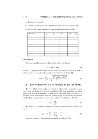 1-12 CAP´ITULO 1. PROPIEDADES DE LOS FLUIDOS
8. Tomar la lectura l′
2.
9. Calcular con la ecuaci´on 1.28 el valor de la densidad relativa Dr.
10. Repetir los pasos anteriores, completando la siguiente tabla:
N◦ Obs. l1 l′
1 l′
2 Dr Dr − ¯Dr
2
Resultados
Se presentar´a la densidad relativa obtenida en la forma:
Dr = ¯Dr ± ∆Dr (1.33)
donde ¯Dr representa la media aritm´etica de los valores hallados, y ∆Dr el
error asociado al valor medio, seg´un se describe en el Anexo 11.
∆Dr =
σDr
√
n
=
n
i=1 Dri − ¯Dr
2
n (n − 1)
(1.34)
1.2. Determinaci´on de la viscosidad de un ﬂuido
La viscosidad es una propiedad vinculada a la mayor o menor resistencia
que opone un ﬂuido a su propio movimiento. Es una propiedad de origen
molecular. Cuantitativamente, la viscosidad din´amica µ de un ﬂuido es la
relaci´on entre las tensiones de corte aparentes que se desarrollan en la masa
del ﬂuido y el gradiente de velocidades, a trav´es de la Ley de Newton:
τy = µ
∂U
∂y
(1.35)
En base a la expresi´on anterior, es posible determinar las dimensiones
de µ:
[µ] = [τ]
[y]
[u]
=
F
L2
L
L
T
=
F
L2
T (1.36)
es decir, que en el Sistema Internacional, se mide en Pa.s.
 
