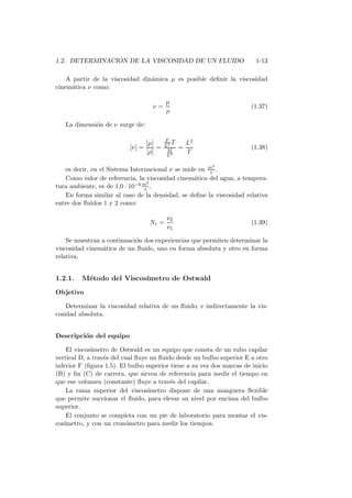 1.2. DETERMINACI ´ON DE LA VISCOSIDAD DE UN FLUIDO 1-13
A partir de la viscosidad din´amica µ es posible deﬁnir la viscosidad
cinem´atica ν como:
ν =
µ
ρ
(1.37)
La dimensi´on de ν surge de:
[ν] =
[µ]
[ρ]
=
F
L2 T
M
L3
=
L2
T
(1.38)
es decir, en el Sistema Internacional ν se mide en m2
s .
Como valor de referencia, la viscosidad cinem´atica del agua, a tempera-
tura ambiente, es de 1,0 · 10−6 m2
s .
En forma similar al caso de la densidad, se deﬁne la viscosidad relativa
entre dos ﬂuidos 1 y 2 como:
Nr =
ν2
ν1
(1.39)
Se muestran a continuaci´on dos experiencias que permiten determinar la
viscosidad cinem´atica de un ﬂuido, uno en forma absoluta y otro en forma
relativa.
1.2.1. M´etodo del Viscos´ımetro de Ostwald
Objetivo
Determinar la viscosidad relativa de un ﬂuido, e indirectamente la vis-
cosidad absoluta.
Descripci´on del equipo
El viscos´ımetro de Ostwald es un equipo que consta de un tubo capilar
vertical D, a trav´es del cual ﬂuye un ﬂuido desde un bulbo superior E a otro
inferior F (ﬁgura 1.5). El bulbo superior tiene a su vez dos marcas de inicio
(B) y ﬁn (C) de carrera, que sirven de referencia para medir el tiempo en
que ese volumen (constante) ﬂuye a trav´es del capilar.
La rama superior del viscos´ımetro dispone de una manguera ﬂexible
que permite succionar el ﬂuido, para elevar su nivel por encima del bulbo
superior.
El conjunto se completa con un pie de laboratorio para montar el vis-
cos´ımetro, y con un cron´ometro para medir los tiempos.
 