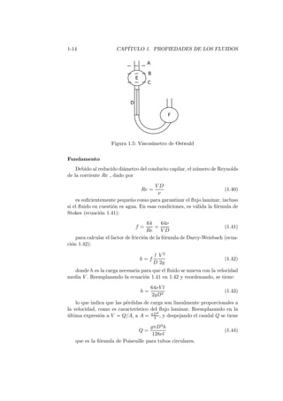 1-14 CAP´ITULO 1. PROPIEDADES DE LOS FLUIDOS
Figura 1.5: Viscos´ımetro de Ostwald
Fundamento
Debido al reducido di´ametro del conducto capilar, el n´umero de Reynolds
de la corriente Re , dado por
Re =
V D
ν
(1.40)
es suﬁcientemente peque˜no como para garantizar el ﬂujo laminar, incluso
si el ﬂuido en cuesti´on es agua. En esas condiciones, es v´alida la f´ormula de
Stokes (ecuaci´on 1.41):
f =
64
Re
=
64ν
V D
(1.41)
para calcular el factor de fricci´on de la f´ormula de Darcy-Weisbach (ecua-
ci´on 1.42):
h = f
l
D
V 2
2g
(1.42)
donde h es la carga necesaria para que el ﬂuido se mueva con la velocidad
media V . Reemplazando la ecuaci´on 1.41 en 1.42 y reordenando, se tiene:
h =
64νV l
2gD2
(1.43)
lo que indica que las p´erdidas de carga son linealmente proporcionales a
la velocidad, como es caracter´ıstico del ﬂujo laminar. Reemplazando en la
´ultima expresi´on a V = Q/A, a A = πD2
4 , y despejando el caudal Q se tiene
Q =
gπD4h
128νl
(1.44)
que es la f´ormula de Poiseuille para tubos circulares.
 