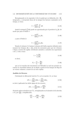 1.2. DETERMINACI ´ON DE LA VISCOSIDAD DE UN FLUIDO 1-15
Reemplazando en la expresi´on 1.44 al caudal por su deﬁnici´on, Q = d∀
dt ,
integrando, y extrayendo fuera de la integral los factores constantes en el
tiempo, se tiene:
∀ =
gπD4
128νl
t
0
hdt (1.45)
donde la integral
t
0 hdt puede ser aproximada por el producto hm∆t, de
modo que para el ﬂuido 1:
∀ =
gπD4
128ν1l
hm∆t1 (1.46)
y para el ﬂuido 2:
∀ =
gπD4
128ν2l
hm∆t2 (1.47)
Siendo el volumen ∀ el mismo (volumen del bulbo superior deﬁnido entre
enrases) los tiempos ∆t1 y ∆t2 ser´an los necesarios para que ese volumen
∀ ﬂuya a trav´es del capilar; dividiendo miembro a miembro las expresiones
1.47 y 1.46 se tiene:
1 =
ν1
ν2
∆t2
∆t1
(1.48)
es decir,
Nr =
ν2
ν1
=
∆t2
∆t1
(1.49)
que es la ecuaci´on del viscos´ımetro de Ostwald, la cual nos permite en-
contrar la viscosidad relativa de un ﬂuido a partir de los tiempos de ﬂujo de
un mismo volumen a trav´es de un tubo capilar.
An´alisis de Errores
Calculando la diferencial total de Nr en la ecuaci´on 1.8, se tiene
dNr =
∂Nr
∂∆t1
d∆t1 +
∂Nr
∂∆t2
d∆t2 (1.50)
es decir (aplicando los doble signos de los errores),
dNr = ±
∆t2
∆t2
1
d∆t1 ±
d∆t2
∆t1
(1.51)
diviendo ambos miembros por Nr, reemplazando en el miembro de la derecha
a Nr por ∆t2
∆t1
y simpliﬁcando,
dNr
Nr
= ±
d∆t1
∆t1
±
d∆t2
∆t2
(1.52)
 