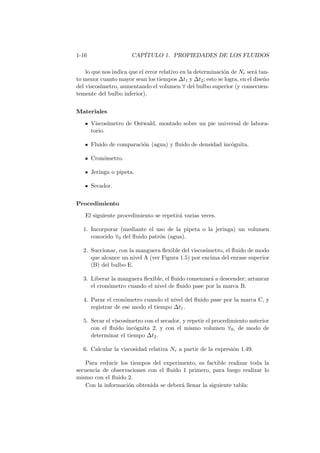 1-16 CAP´ITULO 1. PROPIEDADES DE LOS FLUIDOS
lo que nos indica que el error relativo en la determinaci´on de Nr ser´a tan-
to menor cuanto mayor sean los tiempos ∆t1 y ∆t2; esto se logra, en el dise˜no
del viscos´ımetro, aumentando el volumen ∀ del bulbo superior (y consecuen-
temente del bulbo inferior).
Materiales
Viscos´ımetro de Ostwald, montado sobre un pie universal de labora-
torio.
Fluido de comparaci´on (agua) y ﬂuido de densidad inc´ognita.
Cron´ometro.
Jeringa o pipeta.
Secador.
Procedimiento
El siguiente procedimiento se repetir´a varias veces.
1. Incorporar (mediante el uso de la pipeta o la jeringa) un volumen
conocido ∀0 del ﬂuido patr´on (agua).
2. Succionar, con la manguera ﬂexible del viscos´ımetro, el ﬂuido de modo
que alcance un nivel A (ver Figura 1.5) por encima del enrase superior
(B) del bulbo E.
3. Liberar la manguera ﬂexible, el ﬂuido comenzar´a a descender; arrancar
el cron´ometro cuando el nivel de ﬂuido pase por la marca B.
4. Parar el cron´ometro cuando el nivel del ﬂuido pase por la marca C, y
registrar de ese modo el tiempo ∆t1.
5. Secar el viscos´ımetro con el secador, y repetir el procedimiento anterior
con el ﬂuido inc´ognita 2, y con el mismo volumen ∀0, de modo de
determinar el tiempo ∆t2.
6. Calcular la viscosidad relativa Nr a partir de la expresi´on 1.49.
Para reducir los tiempos del experimento, es factible realizar toda la
secuencia de observaciones con el ﬂuido 1 primero, para luego realizar lo
mismo con el ﬂuido 2.
Con la informaci´on obtenida se deber´a llenar la siguiente tabla:
 