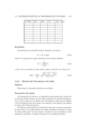 1.2. DETERMINACI ´ON DE LA VISCOSIDAD DE UN FLUIDO 1-17
N◦ Obs. ∆t1 ∆t2 Nr Nr − ¯Nr
2
Resultados
Se presentar´a la viscosidad relativa obtenida en la forma:
Nr = ¯Nr ± ∆Nr (1.53)
donde ¯Nr representa la media aritm´etica de los valores hallados,
¯Nr =
1
n
n
i=1
Nri (1.54)
y ∆Nr el error asociado al valor medio, seg´un se describe en el Anexo 11:
∆Nr =
σNr
√
n
=
n
i=1 Nri − ¯Nr
2
n (n − 1)
(1.55)
1.2.2. M´etodo del Viscos´ımetro de Ca´ıda
Objetivo
Determinar la viscosidad absoluta de un ﬂuido.
Descripci´on del equipo
El viscos´ımetro de ca´ıda es un dispositivo experimental que consiste en
un vaso de secci´on circular, de una altura suﬁciente, de paredes transparen-
tes, el cual se llena con un ﬂuido cuya viscosidad se desea conocer (ﬁgura
1.6). El recipiente tiene dos enrases: uno superior y otro inferior, que deﬁnen
la altura util L del instrumento.
El objetivo es determinar la velocidad de ca´ıda (que se supone constante)
de una esfera en el medio ﬂuido por simple medici´on del tiempo de paso
de dicha esfera entre los dos enrases. A partir de esta velocidad y otros
par´ametros medibles, es posible determinar la viscosidad del ﬂuido.
 