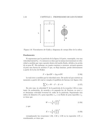 1-18 CAP´ITULO 1. PROPIEDADES DE LOS FLUIDOS
Figura 1.6: Viscos´ımetro de Ca´ıda y diagrama de cuerpo libre de la esfera
Fundamento
Si suponemos que la part´ıcula de la ﬁgura 1.6 parte, sumergida, con una
velocidad inicial V0 = 0, entonces es claro que la misma incrementar´a su velo-
cidad a medida que vaya cayendo dentro del medio ﬂuido, debido a la acci´on
de su peso W. Sin embargo, en cuanto comience a moverse, actuar´a opuesta
al peso una fuerza de arrastre F que, en ﬂujo laminar, puede determinarse
a partir de la ley de Stokes:
F = 3µπDV = 3ρf νπDV (1.56)
la cual crece a medida que la velocidad crece. De modo tal que existir´a un
momento a partir del cual se cumpla el equilibrio de fuerzas (ver ﬁgura 1.6):
Fi = W − F − E = 0 (1.57)
En este caso, la velocidad V de la part´ıcula de la ecuaci´on 1.56 es cons-
tante (la aceleraci´on, de acuerdo a la segunda ley de Newton, es cero) y
se denomina velocidad terminal de ca´ıda de la part´ıcula. Suponiendo una
esfera de di´ametro D y peso espec´ıﬁco γs, y un ﬂuido de peso espec´ıﬁco γf ,
se tiene que
W = γs
4
3
π
D
2
3
(1.58)
y que
E = γf
4
3
π
D
2
3
(1.59)
reemplazando las ecuaciones 1.56, 1.58 y 1.59 en la expresi´on 1.57, y
reordenando, se tiene que
 