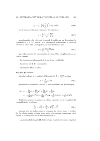 1.2. DETERMINACI ´ON DE LA VISCOSIDAD DE UN FLUIDO 1-19
(γs − γf )
4
3
π
D
2
3
= 3ρsνπDV (1.60)
con lo cual, reordenando t´erminos y despejando ν,
ν =
g
V
ρs − ρf
ρf
4
9
D2
8
(1.61)
reemplazando a la velocidad terminal de ca´ıda por su determinaci´on
experimental V = L/t , donde t es el tiempo que le demanda a la part´ıcula
recorrer la altura ´util L del aparato, se tiene ﬁnalmente que
ν =
g
18L
ρs − ρf
ρf
D2
t (1.62)
que es la ecuaci´on del viscos´ımetro de ca´ıda. Para su aplicaci´on, es ne-
cesario conocer:
las densidades del material de la part´ıcula y del ﬂuido
la carrera ´util L del viscos´ımetro
el di´ametro D de la esfera.
An´alisis de Errores
Introduciendo en la ecuaci´on 1.62 la notaci´on ∆ =
ρs−ρf
ρf
, se tiene
ν =
g
18L
∆D2
t (1.63)
escribiendo la diferencial total de ν, e introduciendo los dobles signos,
dν = ±
∂ν
∂L
dL ±
∂ν
∂∆
d∆ ±
∂ν
∂D
dD ±
∂ν
∂t
dt
= ±
g
18L2
∆D2
tdL ±
g
18L
D2
td∆ ±
g
9L
∆DtdD ±
g
18L
∆D2
dt
dividiendo miembro a miembro la ultima expresi´on por la ecuaci´on 1.63,
y simpliﬁcando, se obtiene
dν
ν
= ±
dL
L
±
d∆
∆
± 2
dD
D
±
dt
t
(1.64)
ecuaci´on que nos indica c´omo se propagan los errores sobre el resulta-
do. De ella se pueden obtener importantes conclusiones, respecto de c´omo
reducir el error relativo en la determinaci´on de ν:
Aumentando la longitud L. Esto se logra con tubos de mayor longitud.
 