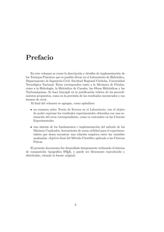 Prefacio
En este volumen se reune la descripci´on y detalles de implementaci´on de
los Trabajos Pr´acticos que es posible dictar en el Laboratorio de Hidr´aulica,
Departamento de Ingenier´ıa Civil, Facultad Regional C´ordoba, Universidad
Tecnol´ogica Nacional. ´Estos corresponden tanto a la Mec´anica de Fluidos,
como a la Hidrolog´ıa, la Hidr´aulica de Canales, las Obras Hidr´aulicas y las
Turbom´aquinas. Se hace hincapi´e en la justiﬁcaci´on te´orica de los procedi-
mientos propuestos, como en la precisi´on de los resultados encontrados y sus
fuentes de error.
Al ﬁnal del volumen se agregan, como ap´endices:
un resumen sobre Teor´ıa de Errores en el Laboratorio, con el objeto
de poder expresar los resultados experimentales obtenidos con una es-
timaci´on del error correspondiente, como es costumbre en las Ciencias
Experimentales.
una s´ıntesis de los fundamentos e implementaci´on del m´etodo de los
M´ınimos Cuadrados, herramienta de suma utilidad para el experimen-
talista que desea encontrar una relaci´on emp´ırica entre las variables
analizadas, objetivo ﬁnal del M´etodo Cient´ıﬁco aplicado a las Ciencias
F´ısicas.
El presente documento fue desarollado´ıntegramente utilizando el sistema
de composici´on tipogr´aﬁca LATEX, y puede ser libremente reproducido y
distribuido, citando la fuente original.
3
 