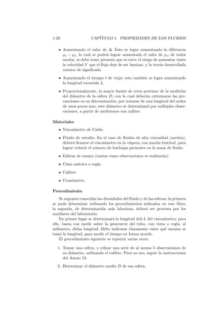1-20 CAP´ITULO 1. PROPIEDADES DE LOS FLUIDOS
Aumentando el valor de ∆. Esto se logra aumentando la diferencia
ρs − ρf , lo cual se podr´ıa lograr aumentado el valor de ρs; de todos
modos, se debe tener presente que se corre el riesgo de aumentar tanto
la velocidad V que el ﬂujo deje de ser laminar, y la teor´ıa desarrollada
carezca de signiﬁcado.
Aumentando el tiempo t de viaje; esto tambi´en se logra aumentando
la longitud recorrida L.
Proporcionalmente, la mayor fuente de error proviene de la medici´on
del di´ametro de la esfera D, con lo cual deber´an extremarse las pre-
cauciones en su determinaci´on; por tratarse de una longitud del orden
de unos pocos mm, este di´ametro se determinar´a por m´ultiples obser-
vaciones, a partir de mediciones con calibre.
Materiales
Viscos´ımetro de Ca´ıda.
Fluido de estudio. En el caso de ﬂuidos de alta viscosidad (aceites),
deber´a llenarse el viscos´ımetro en la v´ıspera, con mucha lentitud, para
lograr reducir el n´umero de burbujas presentes en la masa de ﬂuido.
Esferas de ensayo (tantas como observaciones se realizar´an).
Cinta m´etrica o regla.
Calibre.
Cron´ometro.
Procedimiento
Se suponen conocidas las densidades del ﬂuido y de las esferas; la primera
se pude determinar utilizando los procedimientos indicados en este libro;
la segunda, de determinaci´on m´as laboriosa, deber´a ser provista por los
auxiliares del laboratorio.
En primer lugar se determinar´a la longitud ´util L del viscos´ımetro; para
ello, basta con medir sobre la generatriz del tubo, con cinta o regla, al
mil´ımetro, dicha longitud. Debe indicarse claramente entre qu´e enrases se
tom´o la longitud, para medir el tiempo en forma acorde.
El procedimiento siguiente se repetir´a varias veces.
1. Tomar una esfera, y relizar una serie de al menos 5 observaciones de
su di´ametro, utilizando el calibre. Para su uso, seguir la instrucciones
del Anexo 13.
2. Determinar el di´ametro medio D de esa esfera.
 