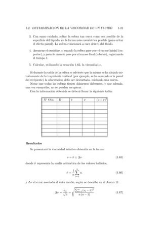 1.2. DETERMINACI ´ON DE LA VISCOSIDAD DE UN FLUIDO 1-21
3. Con sumo cuidado, soltar la esfera tan cerca como sea posible de la
superﬁcie del l´ıquido, en la forma m´as conc´entrica posible (para evitar
el efecto pared). La esfera comenzar´a a caer dentro del ﬂuido.
4. Arrancar el cron´ometro cuando la esfera pase por el enrase inicial (su-
perior), y pararlo cuando pase por el enrase ﬁnal (inferior), registrando
el tiempo t.
5. Calcular, utilizando la ecuaci´on 1.62, la viscosidad ν.
Si durante la ca´ıda de la esfera se advierte que la misma se ha alejado no-
toriamente de la trayectoria vertical (por ejemplo, se ha acercado a la pared
del recipiente) la observaci´on debe ser descartada, iniciando una nueva.
Notar que todas las esferas tienen di´ametros diferentes, y que adem´as,
una vez ensayadas, no se pueden recuperar.
Con la informaci´on obtenida se deber´a llenar la siguiente tabla:
N◦ Obs. D t ν (ν − ¯ν)2
Resultados
Se presentar´a la viscosidad relativa obtenida en la forma:
ν = ¯ν ± ∆ν (1.65)
donde ¯ν representa la media aritm´etica de los valores hallados,
¯ν =
1
n
n
i=1
νi (1.66)
y ∆ν el error asociado al valor medio, seg´un se describe en el Anexo 11:
∆ν =
σν
√
n
=
n
i=1 (νi − ¯ν)2
n (n − 1)
(1.67)
 