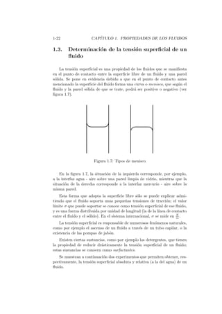 1-22 CAP´ITULO 1. PROPIEDADES DE LOS FLUIDOS
1.3. Determinaci´on de la tensi´on superﬁcial de un
ﬂuido
La tensi´on superﬁcial es una propiedad de los ﬂuidos que se maniﬁesta
en el punto de contacto entre la superﬁcie libre de un ﬂuido y una pared
s´olida. Se pone en evidencia debido a que en el punto de contacto antes
mencionado la superﬁcie del ﬂuido forma una curva o menisco, que seg´un el
ﬂuido y la pared s´olida de que se trate, podr´a ser positivo o negativo (ver
ﬁgura 1.7).
Figura 1.7: Tipos de menisco
En la ﬁgura 1.7, la situaci´on de la izquierda corresponde, por ejemplo,
a la interfaz agua - aire sobre una pared limpia de vidrio, mientras que la
situaci´on de la derecha corresponde a la interfaz mercurio - aire sobre la
misma pared.
Esta forma que adopta la superﬁcie libre s´olo se puede explicar admi-
tiendo que el ﬂuido soporta unas peque˜nas tensiones de tracci´on; el valor
l´ımite σ que puede soportar se conoce como tensi´on superﬁcial de ese ﬂuido,
y es una fuerza distribuida por unidad de longitud (la de la l´ınea de contacto
entre el ﬂuido y el s´olido). En el sistema internacional, σ se mide en N
m .
La tensi´on superﬁcial es responsable de numerosos fen´omenos naturales,
como por ejemplo el ascenso de un ﬂuido a trav´es de un tubo capilar, o la
existencia de las pompas de jab´on.
Existen ciertas sustancias, como por ejemplo los detergentes, que tienen
la propiedad de reducir dr´asticamente la tensi´on superﬁcial de un ﬂuido;
estas sustancias se conocen como surfactantes.
Se muestran a continuaci´on dos experimentos que permiten obtener, res-
pectivamente, la tensi´on superﬁcial absoluta y relativa (a la del agua) de un
ﬂuido.
 