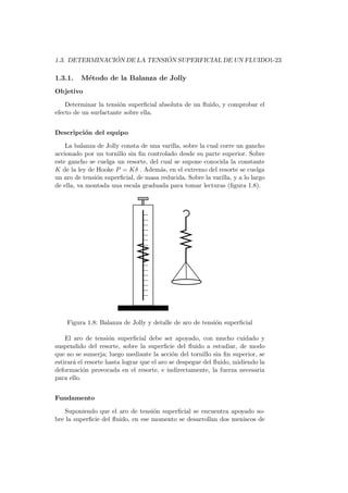 1.3. DETERMINACI ´ON DE LA TENSI ´ON SUPERFICIAL DE UN FLUIDO1-23
1.3.1. M´etodo de la Balanza de Jolly
Objetivo
Determinar la tensi´on superﬁcial absoluta de un ﬂuido, y comprobar el
efecto de un surfactante sobre ella.
Descripci´on del equipo
La balanza de Jolly consta de una varilla, sobre la cual corre un gancho
accionado por un tornillo sin ﬁn controlado desde su parte superior. Sobre
este gancho se cuelga un resorte, del cual se supone conocida la constante
K de la ley de Hooke P = Kδ . Adem´as, en el extremo del resorte se cuelga
un aro de tensi´on superﬁcial, de masa reducida. Sobre la varilla, y a lo largo
de ella, va montada una escala graduada para tomar lecturas (ﬁgura 1.8).
Figura 1.8: Balanza de Jolly y detalle de aro de tensi´on superﬁcial
El aro de tensi´on superﬁcial debe ser apoyado, con mucho cuidado y
suspendido del resorte, sobre la superﬁcie del ﬂuido a estudiar, de modo
que no se sumerja; luego mediante la acci´on del tornillo sin ﬁn superior, se
estirar´a el resorte hasta lograr que el aro se despegue del ﬂuido, midiendo la
deformaci´on provocada en el resorte, e indirectamente, la fuerza necesaria
para ello.
Fundamento
Suponiendo que el aro de tensi´on superﬁcial se encuentra apoyado so-
bre la superﬁcie del ﬂuido, en ese momento se desarrollan dos meniscos de
 