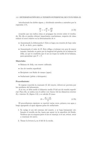 1.3. DETERMINACI ´ON DE LA TENSI ´ON SUPERFICIAL DE UN FLUIDO1-25
introduciendo los dobles signos, y dividiendo miembro a miembro por la
expresi´on 1.71,
dσ
σ
= ±
dδ
δ
±
dD
D
(1.72)
ecuaci´on que nos indica c´omo se propagan los errores sobre el resulta-
do. De ella se pueden obtener importantes conclusiones, respecto de c´omo
reducir el error relativo en la determinaci´on de σ:
Aumentando la deformaci´on δ. Esto se logra con resortes de bajo valor
de K, es decir, poco r´ıgidos.
Aumentando el valor de D. Esto obliga a trabajar con aros de mayor
tama˜no, limitado en parte por la longitud del gancho de la balanza de
Jolly, ya que es condici´on que el aro no toque la varilla de la balanza,
para garantizar que F = T.
Materiales
Balanza de Jolly, con resorte calibrado.
Aro de tensi´on superﬁcial.
Recipiente con ﬂuido de ensayo (agua).
Surfactante (jab´on o detergente).
Procedimiento
Se supone conocida la constante K del resorte, deber´a ser provista por
los auxiliares del laboratorio.
A su vez, se debe medir el di´ametro medio D del aro de tensi´on superﬁ-
cial. Para ello, se miden con el calibre (ver Anexo 13) los di´ametros exterior
De e interior Di (ﬁgura 1.9) y se calcula D como:
D =
De + Di
2
(1.73)
El procedimiento siguiente se repetir´a varias veces, primero con agua y
luego agregando al agua algunas gotas de surfactante.
1. Se cuelga el aro del extremo del resorte, y se baja lentamente uti-
lizando el tornillo sin ﬁn, hasta que apoye en la superﬁcie del ﬂuido.
Veriﬁcar que en ninguna parte el aro se sumerja; si es as´ı, retirar, secar
y comenzar de nuevo.
2. Tomar la lectura l0 en el ﬁel de la escala.
 