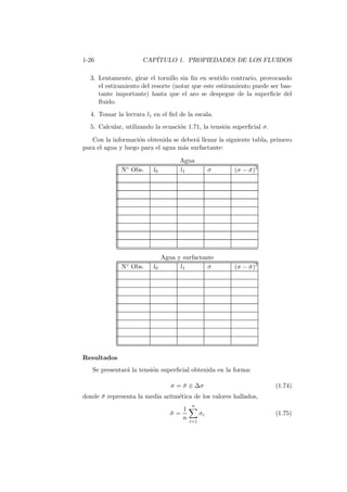 1-26 CAP´ITULO 1. PROPIEDADES DE LOS FLUIDOS
3. Lentamente, girar el tornillo sin ﬁn en sentido contrario, provocando
el estiramiento del resorte (notar que este estiramiento puede ser bas-
tante importante) hasta que el aro se despegue de la superﬁcie del
ﬂuido.
4. Tomar la lectura l1 en el ﬁel de la escala.
5. Calcular, utilizando la ecuaci´on 1.71, la tensi´on superﬁcial σ.
Con la informaci´on obtenida se deber´a llenar la siguiente tabla, primero
para el agua y luego para el agua m´as surfactante:
Agua
N◦ Obs. l0 l1 σ (σ − ¯σ)2
Agua y surfactante
N◦ Obs. l0 l1 σ (σ − ¯σ)2
Resultados
Se presentar´a la tensi´on superﬁcial obtenida en la forma:
σ = ¯σ ± ∆σ (1.74)
donde ¯σ representa la media aritm´etica de los valores hallados,
¯σ =
1
n
n
i=1
σi (1.75)
 