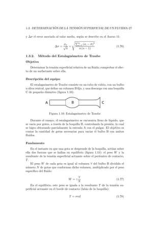 1.3. DETERMINACI ´ON DE LA TENSI ´ON SUPERFICIAL DE UN FLUIDO1-27
y ∆σ el error asociado al valor medio, seg´un se describe en el Anexo 11:
∆σ =
σσ
√
n
=
n
i=1 (σi − ¯σ)2
n (n − 1)
(1.76)
1.3.2. M´etodo del Estalagn´ometro de Traube
Objetivo
Determinar la tensi´on superﬁcial relativa de un ﬂuido; comprobar el efec-
to de un surfactante sobre ella.
Descripci´on del equipo
El estalagn´ometro de Traube consiste en un tubo de vidrio, con un bulbo
u oliva central, que deﬁne un volumen B ﬁjo, y una descarga con una boquilla
C de peque˜no di´ametro (ﬁgura 1.10).
Figura 1.10: Estalagn´ometro de Traube
Durante el ensayo, el estalagn´ometro se encuentra lleno de l´ıquido, que
se vac´ıa por goteo, a trav´es de la boquilla B, controlando la presi´on, lo cual
se logra obturando parcialmente la entrada A con el pulgar. El objetivo es
contar la cantidad de gotas necesarias para vaciar el bulbo B con ambos
ﬂuidos.
Fundamento
En el instante en que una gota se desprende de la boquilla, act´uan sobre
ella dos fuerzas que se hallan en equilibrio (ﬁgura 1.11): el peso W y la
resultante de la tensi´on superﬁcial actuante sobre el per´ıemtro de contacto,
T.
El peso W de cada gota es igual al volumen ∀ del bulbo B dividido el
n´umero N de gotas que conforman dicho volumen, multiplicado por el peso
espec´ıﬁco del ﬂuido:
W = γ
∀
N
(1.77)
En el equilibrio, este peso se iguala a la resultante T de la tensi´on su-
perﬁcial actuante en el borde de contacto (labio de la boquilla):
T = σπd (1.78)
 