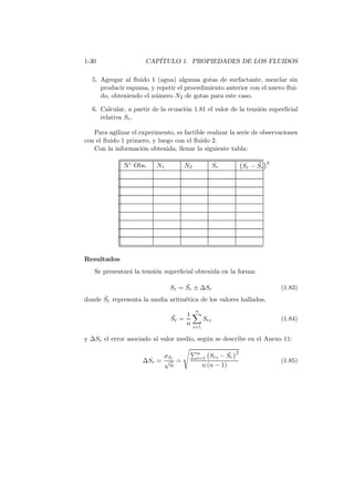 1-30 CAP´ITULO 1. PROPIEDADES DE LOS FLUIDOS
5. Agregar al ﬂuido 1 (agua) algunas gotas de surfactante, mezclar sin
producir espuma, y repetir el procedimiento anterior con el nuevo ﬂui-
do, obteniendo el n´umero N2 de gotas para este caso.
6. Calcular, a partir de la ecuaci´on 1.81 el valor de la tensi´on superﬁcial
relativa Sr.
Para agilizar el experimento, es factible realizar la serie de observaciones
con el ﬂuido 1 primero, y luego con el ﬂuido 2.
Con la informaci´on obtenida, llenar la siguiente tabla:
N◦ Obs. N1 N2 Sr Sr − ¯Sr
2
Resultados
Se presentar´a la tensi´on superﬁcial obtenida en la forma:
Sr = ¯Sr ± ∆Sr (1.83)
donde ¯Sr representa la media aritm´etica de los valores hallados,
¯Sr =
1
n
n
i=1
Sri (1.84)
y ∆Sr el error asociado al valor medio, seg´un se describe en el Anexo 11:
∆Sr =
σSr
√
n
=
n
i=1 Sri − ¯Sr
2
n (n − 1)
(1.85)
 