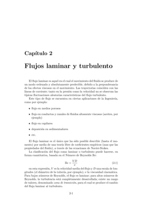 Cap´ıtulo 2
Flujos laminar y turbulento
El ﬂujo laminar es aquel en el cual el movimiento del ﬂuido se produce de
un modo ordenado y absolutamente predecible, debido a la preponderancia
de los efectos viscosos en el movimiento. Las trayectorias coinciden con las
l´ıneas de corriente; tanto en la presi´on como la velocidad no se observan las
t´ıpicas ﬂuctuaciones aleatorias caracter´ısticas del ﬂujo turbulento.
Este tipo de ﬂujo se encuentra en ciertas aplicaciones de la Ingenier´ıa,
como por ejemplo:
ﬂujo en medios porosos
ﬂujo en conductos y canales de ﬂuidos altamente viscosos (aceites, por
ejemplo)
ﬂujo en capilares
deposici´on en sedimentadores
etc.
El ﬂujo laminar es el ´unico que ha sido posible describir (hasta el mo-
mento) por medio de una teor´ıa libre de coeﬁcientes emp´ıricos (mas que las
propiedades del ﬂuido), a trav´es de las ecuaciones de Navier-Stokes.
La clasiﬁcaci´on del ﬂujo como laminar o turbulento puede hacerse, en
forma cuantitativa, basada en el N´umero de Reynolds Re:
Re =
V D
ν
(2.1)
en esta expresi´on, V es la velocidad media del ﬂujo y D una escala de lon-
gitudes (el di´ametro de la tuber´ıa, por ejemplo); ν la viscosidad cinem´atica.
Para bajos n´umeros de Reynolds, el ﬂujo es laminar; para altos n´umeros de
Reynolds, la turbulencia est´a completamente desarrollada; existe un rango
de valores, denominado zona de transici´on, para el cual se produce el cambio
del ﬂujo laminar al turbulento.
2-1
 