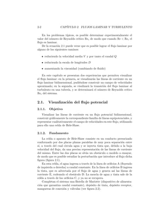 2-2 CAP´ITULO 2. FLUJOS LAMINAR Y TURBULENTO
En los problemas t´ıpicos, es posible determinar experimentalmente el
valor del n´umero de Reynolds cr´ıtico Rec de modo que cuando Re < Rec el
ﬂujo es laminar.
De la ecuaci´on 2.1 puede verse que es posible lograr el ﬂujo laminar por
alguno de los siguientes caminos:
reduciendo la velocidad media V y por tanto el caudal Q
reduciendo la escala de longitudes D
aumentando la viscosidad (cambiando de ﬂuido)
En este cap´ıtulo se presentan dos experiencias que permiten visualizar
el ﬂujo laminar: en la primera, se visualizar´an las l´ıneas de corriente en un
ﬂujo laminar bidimensional, pudi´endose construir un campo de velocidades
aproximado; en la segunda, se visulizar´a la transici´on del ﬂujo laminar al
turbulento en una tuber´ıa, y se determinar´a el n´umero de Reynolds cr´ıtico
Rec del sistema.
2.1. Visualizaci´on del ﬂujo potencial
2.1.1. Objetivo
Visualizar las l´ıneas de corriente en un ﬂujo potencial bidimensional,
construir gr´aﬁcamente la correspondiente familia de l´ıneas equipotenciales, y
representar cualitativamente el campo de velocidades en este ﬂujo, utilizando
para ello una celda de Hele-Shaw.
2.1.2. Fundamento
La celda o aparato de Hele-Shaw consiste en un conducto presurizado
conformado por dos placas planas paralelas de muy poca separaci´on entre
s´ı, a trav´es del cual circula agua y se inyecta tinta que, debido a la baja
velocidad del ﬂujo, da una precisa representaci´on de las l´ıneas de corriente
del mismo. Entre las dos placas se sit´ua un obst´aculo o modelo a ensayar,
de modo que es posible estudiar la perturbaci´on que introduce al ﬂujo dicha
ﬁgura (ﬁgura 2.1).
En esta celda, el agua ingresa a trav´es de la l´ınea de oriﬁcios A (ﬂuyendo
de izquierda a derecha) a caudal constante. En la l´ınea de oriﬁcios B ingresa
la tinta, que es advectada por el ﬂujo de agua y genera as´ı las l´ıneas de
corriente E, rodeando el obst´aculo D. La mezcla de agua y tinta sale de la
celda a trav´es de los oriﬁcios C, y ya no se recupera.
Completan el sistema una Botella de Mariotte (dispositivo de alimenta-
ci´on que garantiza caudal constante), dep´osito de tinta, dep´osito receptor,
mangueras de conexi´on y v´alvulas (ver ﬁgura 2.2).
 