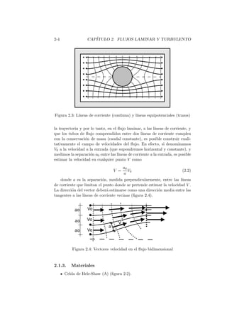 2-4 CAP´ITULO 2. FLUJOS LAMINAR Y TURBULENTO
Figura 2.3: L´ıneas de corriente (continua) y l´ıneas equipotenciales (trazos)
la trayectoria y por lo tanto, en el ﬂujo laminar, a las l´ıneas de corriente, y
que los tubos de ﬂujo comprendidos entre dos l´ıneas de corriente cumplen
con la conservaci´on de masa (caudal constante), es posible construir cuali-
tativamente el campo de velocidades del ﬂujo. En efecto, si denominamos
V0 a la velocidad a la entrada (que supondremos horizontal y constante), y
medimos la separaci´on a0 entre las l´ıneas de corriente a la entrada, es posible
estimar la velocidad en cualquier punto V como
V =
a0
a
V0 (2.2)
donde a es la separaci´on, medida perpendicularmente, entre las l´ıneas
de corriente que limitan el punto donde se pretende estimar la velocidad V .
La direcci´on del vector deber´a estimarse como una direcci´on media entre las
tangentes a las l´ıneas de corriente vecinas (ﬁgura 2.4).
Figura 2.4: Vectores velocidad en el ﬂujo bidimensional
2.1.3. Materiales
Celda de Hele-Shaw (A) (ﬁgura 2.2).
 
