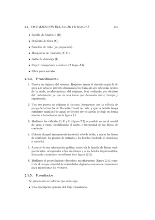 2.1. VISUALIZACI ´ON DEL FLUJO POTENCIAL 2-5
Botella de Mariotte (B).
Dep´osito de tinta (C).
Soluci´on de tinta (ya preparada).
Mangueras de conexi´on (F, G).
Balde de descarga (I).
Papel transparente o acetato (2 hojas A4).
Fibra para acetato.
2.1.4. Procedimiento
1. Puesta en r´egimen del sistema. Requiere armar el circuito seg´un la ﬁ-
gura 2.2, cebar el circuito eliminando burbujas de aire retenidas dentro
de la celda, establecimiento del r´egimen. Ser´a realizado por t´ecnicos
del Laboratorio ya que es una tarea que demanda cierto tiempo y
experiencia.
2. Una vez puesto en r´egimen el sistema (asegurarse que la v´alvula de
purga de la botella de Mariotte B est´e cerrada, y que la botella tenga
suﬁciente cantidad de agua) se deber´a ver el patr´on de ﬂujo en forma
similar a lo indicado en la ﬁgura 2.1.
3. Mediante las v´alvulas D, E y H (ﬁgura 2.2) es posible variar el caudal
de agua y tinta, modiﬁcando el ancho e intensidad de las l´ıneas de
corriente.
4. Colocar el papel transparente (acetato) sobe la celda, y calcar las l´ıneas
de corriente, los puntos de entrada y los bordes (incluido el obst´aculo
o modelo).
5. A partir de esa informaci´on gr´aﬁca, construir la familia de l´ıneas equi-
potenciales, ortogonales a las anteriores y a los bordes impermeables,
formando cuadrados curvil´ıneos (ver ﬁgura (2.3).
6. Mediante el procedimiento descripto anteriormente (ﬁgura 2.4), cons-
truir el campo vectorial de velocidades eligiendo una escala conveniente
para representar los vectores.
2.1.5. Resultados
Se presentar´a un informe que contenga:
Una descripci´on general del ﬂujo visualizado.
 