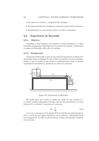 2-6 CAP´ITULO 2. FLUJOS LAMINAR Y TURBULENTO
Las l´ıneas de corriente y equipotenciales trazadas.
El campo vectorial de velocidades, construido a partir de las anteriores.
Identiﬁcaci´on de zonas donde el ﬂujo se acelera y desacelera.
2.2. Experiencia de Reynolds
2.2.1. Objetivo
Visualizar el ﬂujo laminar, su transici´on al ﬂujo turbulento y el ﬂujo
turbulento plenamente desarrollado en una tuber´ıa en presi´on, y determinar
el n´umero de Reynolds cr´ıtico Rec del sistema.
2.2.2. Fundamento
El aparato de Reynolds consta de una tuber´ıa transparente A (ﬁgura 2.5)
alimentada desde un dep´osito B, que si bien no mantiene un nivel constante,
debido a que el caudal Q que circula es suﬁcientemente bajo, es posible
manualmente alimentarlo y mantener un nivel casi constante.
Figura 2.5: Experiencia de Reynolds
El caudal Q de que circula se regula por medio de una v´alvula C, y
es posible medirlo registrando el tiempo ∆t que demanda llenar en el vaso
receptor G un volumen ∀ conocido, de modo que
Q =
∀
∆t
(2.3)
A su vez, se incorpora en la entrada D de la tuber´ıa una alimentaci´on de
tinta a trav´es de una aguja conc´entrica con la tuber´ıa y alimentada desde
una manguera E. La tinta es advectada por el ﬂujo, permitiendo visualizar
su trayectoria.
 